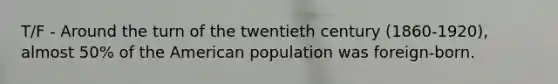 T/F - Around the turn of the twentieth century (1860-1920), almost 50% of the American population was foreign-born.