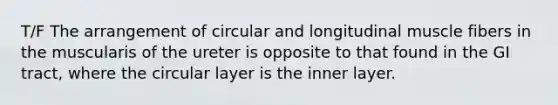 T/F The arrangement of circular and longitudinal muscle fibers in the muscularis of the ureter is opposite to that found in the GI tract, where the circular layer is the inner layer.