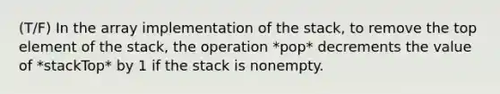 (T/F) In the array implementation of the stack, to remove the top element of the stack, the operation *pop* decrements the value of *stackTop* by 1 if the stack is nonempty.