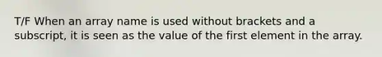 T/F When an array name is used without brackets and a subscript, it is seen as the value of the first element in the array.