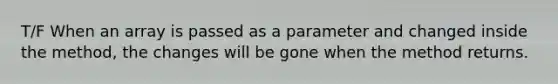 T/F When an array is passed as a parameter and changed inside the method, the changes will be gone when the method returns.