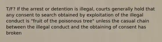 T/F? If the arrest or detention is illegal, courts generally hold that any consent to search obtained by exploitation of the illegal conduct is "fruit of the poisonous tree" unless the casual chain between the illegal conduct and the obtaining of consent has broken