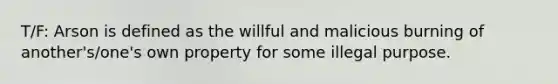 T/F: Arson is defined as the willful and malicious burning of another's/one's own property for some illegal purpose.