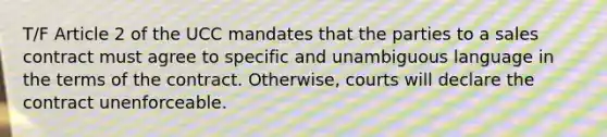 T/F Article 2 of the UCC mandates that the parties to a sales contract must agree to specific and unambiguous language in the terms of the contract. Otherwise, courts will declare the contract unenforceable.