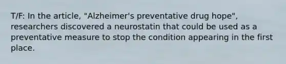 T/F: In the article, "Alzheimer's preventative drug hope", researchers discovered a neurostatin that could be used as a preventative measure to stop the condition appearing in the first place.