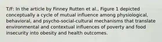 T/F: In the article by Finney Rutten et al., Figure 1 depicted conceptually a cycle of mutual influence among physiological, behavioral, and psycho-social-cultural mechanisms that translate environmental and contextual influences of poverty and food insecurity into obesity and health outcomes.