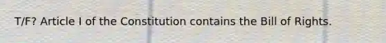 T/F? Article I of the Constitution contains the Bill of Rights.