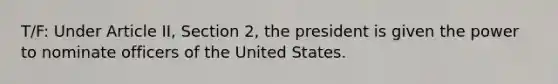 T/F: Under Article II, Section 2, the president is given the power to nominate officers of the United States.