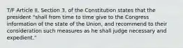 T/F Article II, Section 3, of the Constitution states that the president "shall from time to time give to the Congress information of the state of the Union, and recommend to their consideration such measures as he shall judge necessary and expedient."