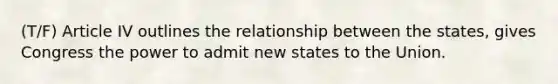 (T/F) Article IV outlines the relationship between the states, gives Congress the power to admit new states to the Union.