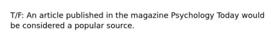 T/F: An article published in the magazine Psychology Today would be considered a popular source.