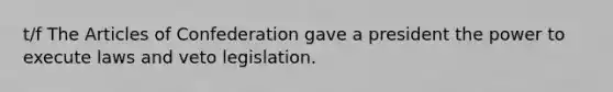 t/f The Articles of Confederation gave a president the power to execute laws and veto legislation.