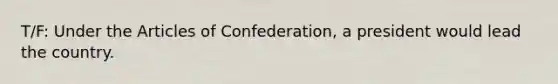 T/F: Under the Articles of Confederation, a president would lead the country.