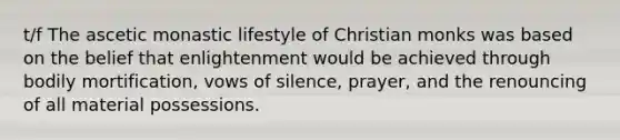 t/f The ascetic monastic lifestyle of Christian monks was based on the belief that enlightenment would be achieved through bodily mortification, vows of silence, prayer, and the renouncing of all material possessions.