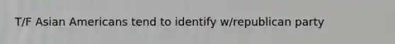 T/F Asian Americans tend to identify w/republican party
