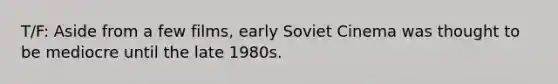 T/F: Aside from a few films, early Soviet Cinema was thought to be mediocre until the late 1980s.