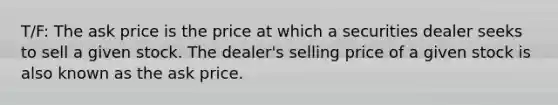 T/F: The ask price is the price at which a securities dealer seeks to sell a given stock. The dealer's selling price of a given stock is also known as the ask price.