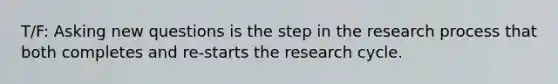 T/F: Asking new questions is the step in the research process that both completes and re-starts the research cycle.