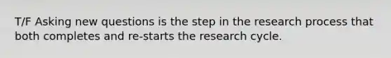 T/F Asking new questions is the step in the research process that both completes and re-starts the research cycle.