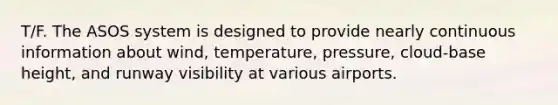 T/F. The ASOS system is designed to provide nearly continuous information about wind, temperature, pressure, cloud-base height, and runway visibility at various airports.