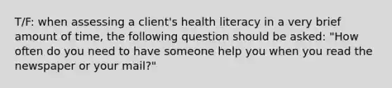 T/F: when assessing a client's health literacy in a very brief amount of time, the following question should be asked: "How often do you need to have someone help you when you read the newspaper or your mail?"