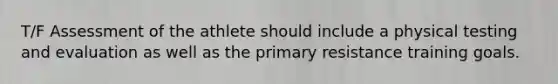 T/F Assessment of the athlete should include a physical testing and evaluation as well as the primary resistance training goals.
