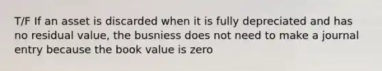 T/F If an asset is discarded when it is fully depreciated and has no residual value, the busniess does not need to make a journal entry because the book value is zero