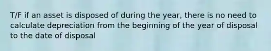 T/F if an asset is disposed of during the year, there is no need to calculate depreciation from the beginning of the year of disposal to the date of disposal