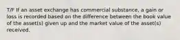 T/F If an asset exchange has commercial substance, a gain or loss is recorded based on the difference between the book value of the asset(s) given up and the market value of the asset(s) received.