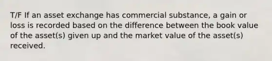 T/F If an asset exchange has commercial substance, a gain or loss is recorded based on the difference between the book value of the asset(s) given up and the market value of the asset(s) received.