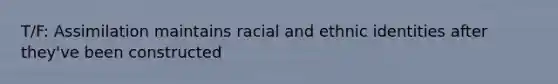 T/F: Assimilation maintains racial and ethnic identities after they've been constructed