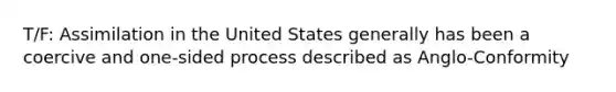 T/F: Assimilation in the United States generally has been a coercive and one-sided process described as Anglo-Conformity