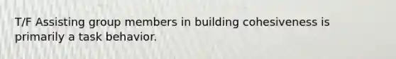 T/F Assisting group members in building cohesiveness is primarily a task behavior.