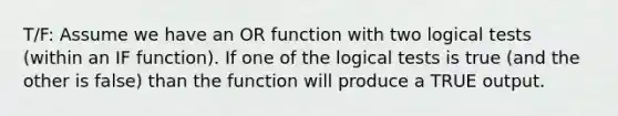 T/F: Assume we have an OR function with two logical tests (within an IF function). If one of the logical tests is true (and the other is false) than the function will produce a TRUE output.