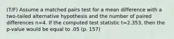 (T/F) Assume a matched pairs test for a mean difference with a two-tailed alternative hypothesis and the number of paired differences n=4. If the computed test statistic t=2.353, then the p-value would be equal to .05 (p. 157)