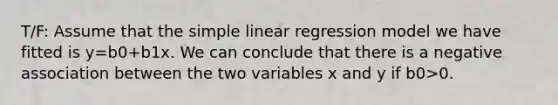 T/F: Assume that the simple linear regression model we have fitted is y=b0+b1x. We can conclude that there is a negative association between the two variables x and y if b0>0.