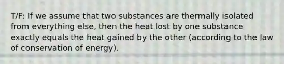 T/F: If we assume that two substances are thermally isolated from everything else, then the heat lost by one substance exactly equals the heat gained by the other (according to the law of conservation of energy).