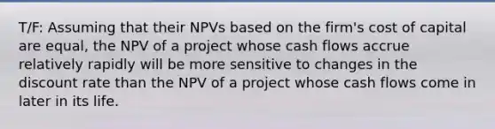 T/F: Assuming that their NPVs based on the firm's cost of capital are equal, the NPV of a project whose cash flows accrue relatively rapidly will be more sensitive to changes in the discount rate than the NPV of a project whose cash flows come in later in its life.