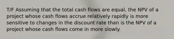 T/F Assuming that the total cash flows are equal, the NPV of a project whose cash flows accrue relatively rapidly is more sensitive to changes in the discount rate than is the NPV of a project whose cash flows come in more slowly.