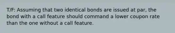 T/F: Assuming that two identical bonds are issued at par, the bond with a call feature should command a lower coupon rate than the one without a call feature.