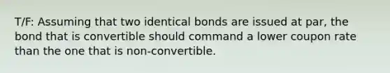 T/F: Assuming that two identical bonds are issued at par, the bond that is convertible should command a lower coupon rate than the one that is non-convertible.