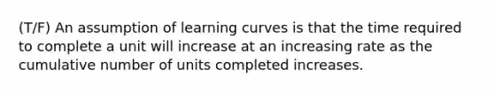 (T/F) An assumption of learning curves is that the time required to complete a unit will increase at an increasing rate as the cumulative number of units completed increases.