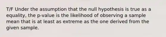 T/F Under the assumption that the null hypothesis is true as a equality, the p-value is the likelihood of observing a sample mean that is at least as extreme as the one derived from the given sample.