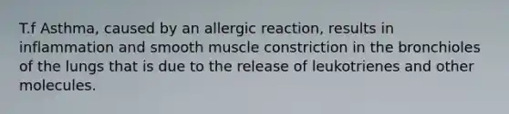 T.f Asthma, caused by an allergic reaction, results in inflammation and smooth muscle constriction in the bronchioles of the lungs that is due to the release of leukotrienes and other molecules.