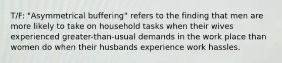 T/F: "Asymmetrical buffering" refers to the finding that men are more likely to take on household tasks when their wives experienced greater-than-usual demands in the work place than women do when their husbands experience work hassles.