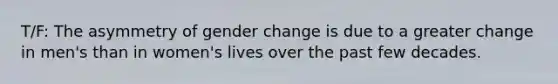 T/F: The asymmetry of gender change is due to a greater change in men's than in women's lives over the past few decades.