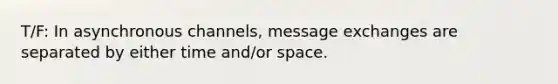 T/F: In asynchronous channels, message exchanges are separated by either time and/or space.