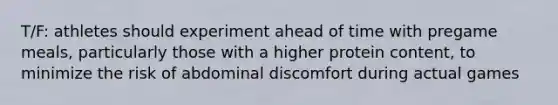 T/F: athletes should experiment ahead of time with pregame meals, particularly those with a higher protein content, to minimize the risk of abdominal discomfort during actual games