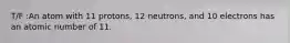 T/F :An atom with 11 protons, 12 neutrons, and 10 electrons has an atomic number of 11.