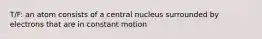 T/F: an atom consists of a central nucleus surrounded by electrons that are in constant motion